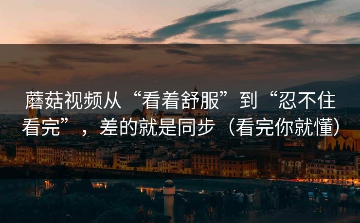 蘑菇视频从“看着舒服”到“忍不住看完”，差的就是同步（看完你就懂）