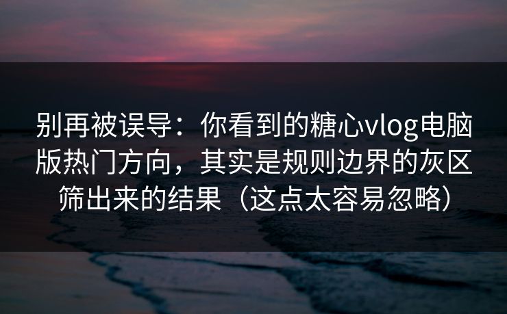 别再被误导：你看到的糖心vlog电脑版热门方向，其实是规则边界的灰区筛出来的结果（这点太容易忽略）