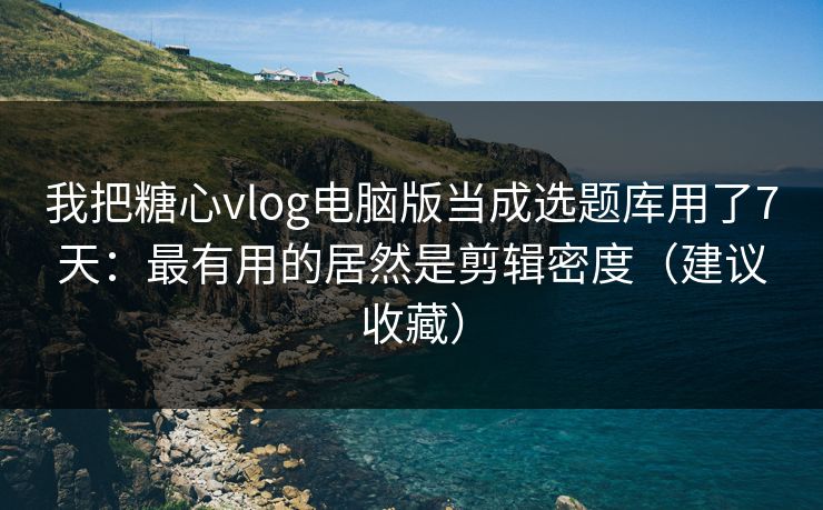 我把糖心vlog电脑版当成选题库用了7天：最有用的居然是剪辑密度（建议收藏）