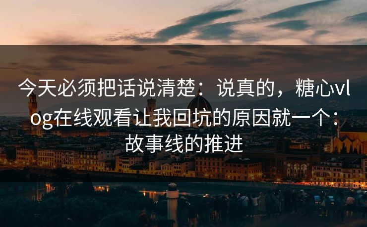 今天必须把话说清楚：说真的，糖心vlog在线观看让我回坑的原因就一个：故事线的推进