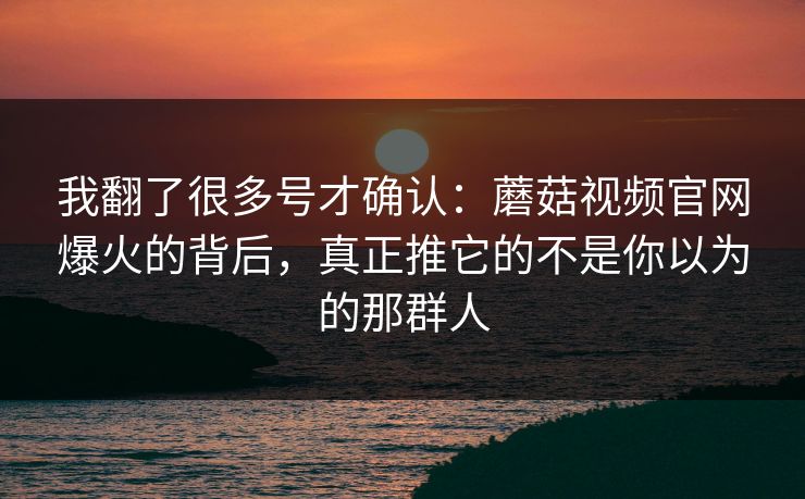 我翻了很多号才确认：蘑菇视频官网爆火的背后，真正推它的不是你以为的那群人