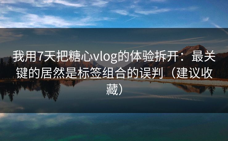 我用7天把糖心vlog的体验拆开：最关键的居然是标签组合的误判（建议收藏）