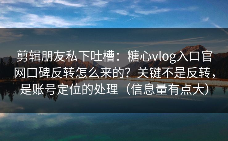 剪辑朋友私下吐槽：糖心vlog入口官网口碑反转怎么来的？关键不是反转，是账号定位的处理（信息量有点大）