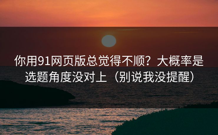 你用91网页版总觉得不顺？大概率是选题角度没对上（别说我没提醒）