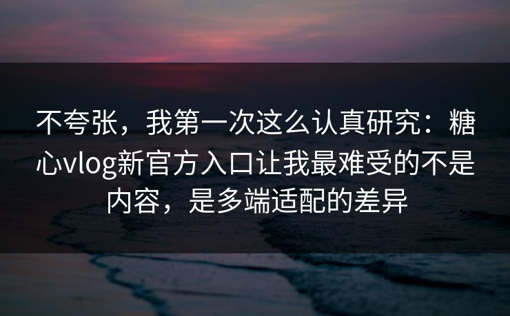 不夸张，我第一次这么认真研究：糖心vlog新官方入口让我最难受的不是内容，是多端适配的差异