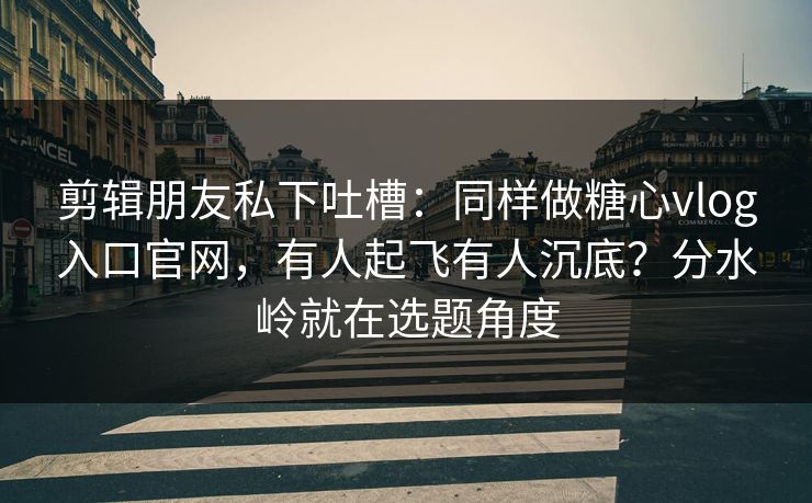 剪辑朋友私下吐槽：同样做糖心vlog入口官网，有人起飞有人沉底？分水岭就在选题角度