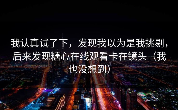 我认真试了下，发现我以为是我挑剔，后来发现糖心在线观看卡在镜头（我也没想到）