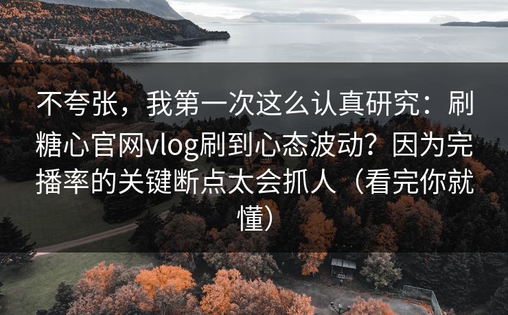 不夸张，我第一次这么认真研究：刷糖心官网vlog刷到心态波动？因为完播率的关键断点太会抓人（看完你就懂）