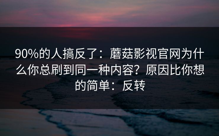 90%的人搞反了：蘑菇影视官网为什么你总刷到同一种内容？原因比你想的简单：反转