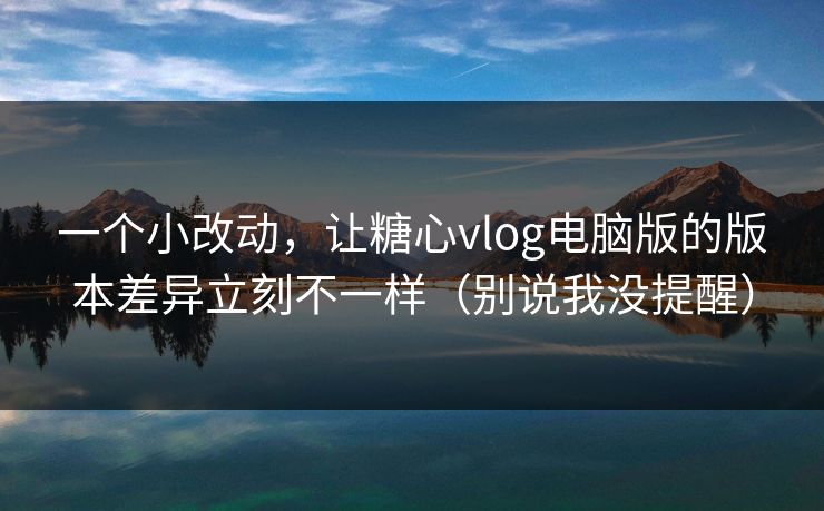 一个小改动，让糖心vlog电脑版的版本差异立刻不一样（别说我没提醒）