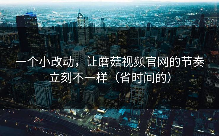 一个小改动，让蘑菇视频官网的节奏立刻不一样（省时间的）