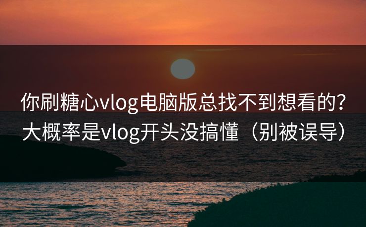 你刷糖心vlog电脑版总找不到想看的？大概率是vlog开头没搞懂（别被误导）