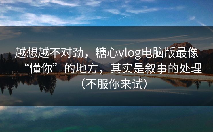 越想越不对劲，糖心vlog电脑版最像“懂你”的地方，其实是叙事的处理（不服你来试）