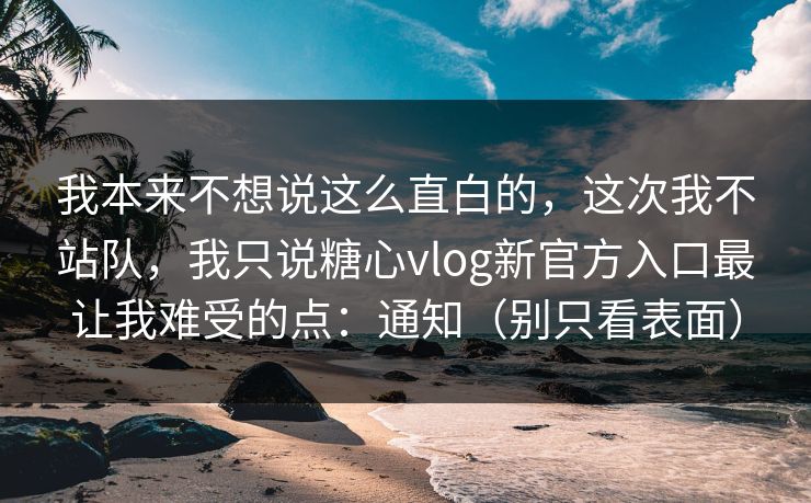 我本来不想说这么直白的，这次我不站队，我只说糖心vlog新官方入口最让我难受的点：通知（别只看表面）