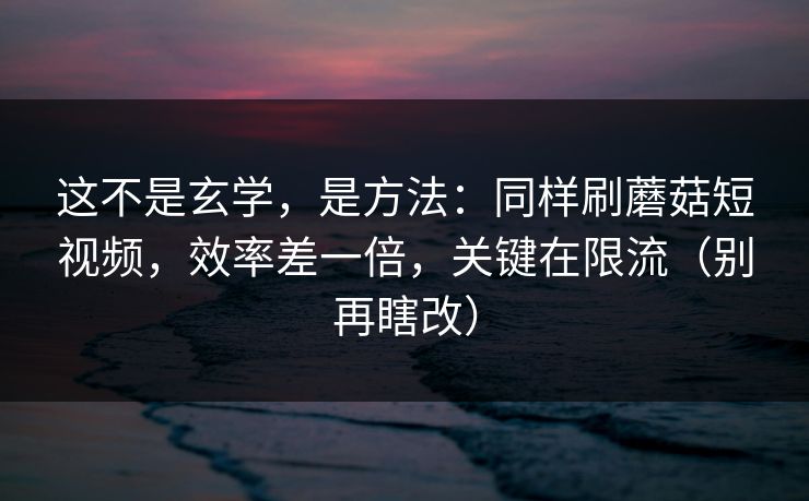 这不是玄学，是方法：同样刷蘑菇短视频，效率差一倍，关键在限流（别再瞎改）