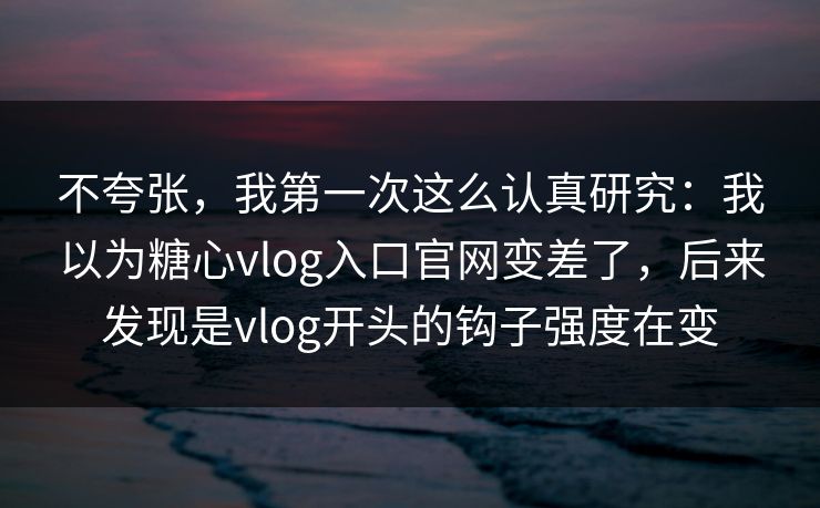 不夸张，我第一次这么认真研究：我以为糖心vlog入口官网变差了，后来发现是vlog开头的钩子强度在变