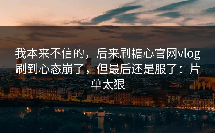 我本来不信的，后来刷糖心官网vlog刷到心态崩了，但最后还是服了：片单太狠