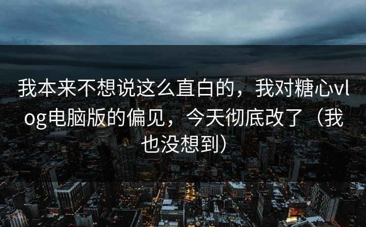 我本来不想说这么直白的，我对糖心vlog电脑版的偏见，今天彻底改了（我也没想到）