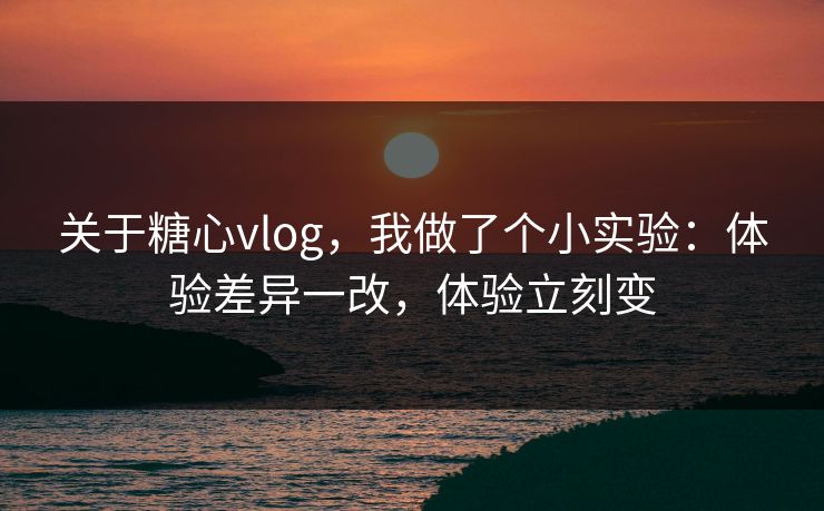 关于糖心vlog，我做了个小实验：体验差异一改，体验立刻变