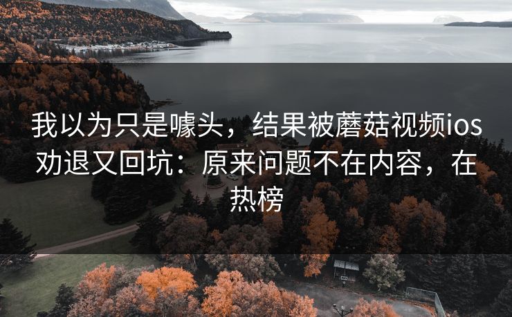 我以为只是噱头，结果被蘑菇视频ios劝退又回坑：原来问题不在内容，在热榜