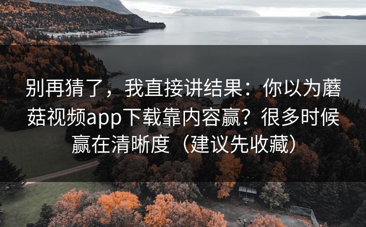 别再猜了，我直接讲结果：你以为蘑菇视频app下载靠内容赢？很多时候赢在清晰度（建议先收藏）