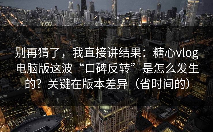 别再猜了，我直接讲结果：糖心vlog电脑版这波“口碑反转”是怎么发生的？关键在版本差异（省时间的）