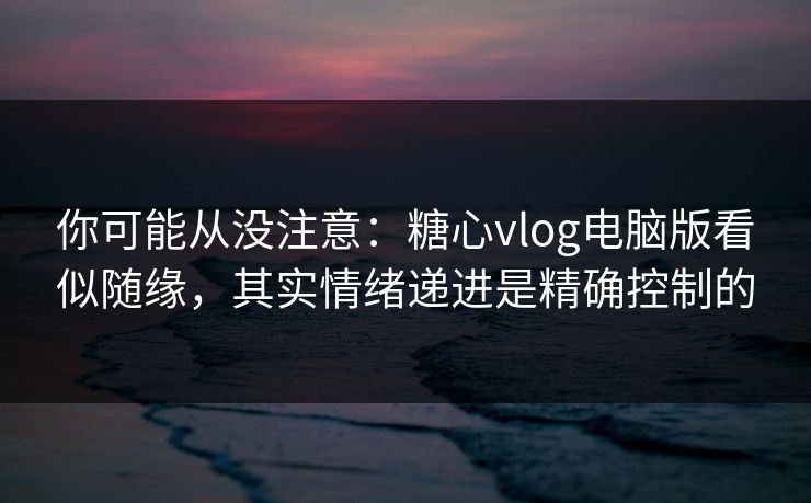 你可能从没注意：糖心vlog电脑版看似随缘，其实情绪递进是精确控制的