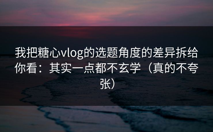 我把糖心vlog的选题角度的差异拆给你看：其实一点都不玄学（真的不夸张）