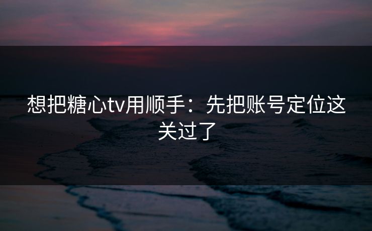 想把糖心tv用顺手：先把账号定位这关过了