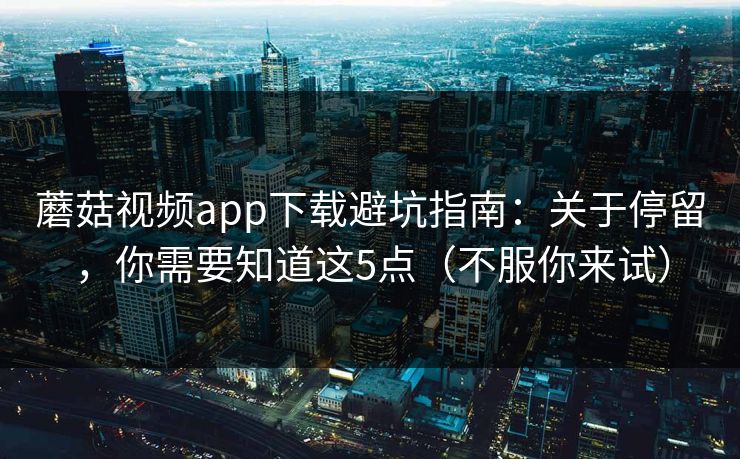蘑菇视频app下载避坑指南：关于停留，你需要知道这5点（不服你来试）