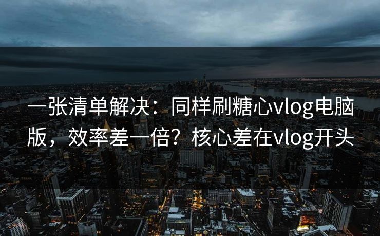 一张清单解决：同样刷糖心vlog电脑版，效率差一倍？核心差在vlog开头