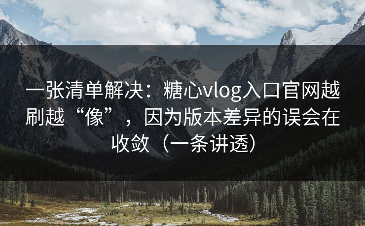 一张清单解决：糖心vlog入口官网越刷越“像”，因为版本差异的误会在收敛（一条讲透）