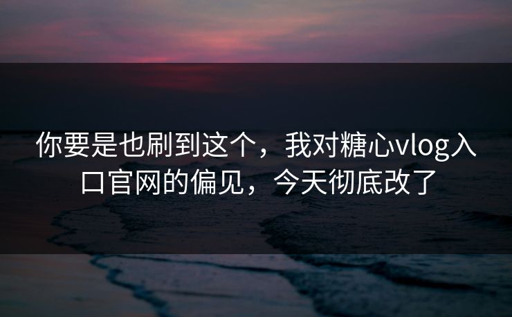 你要是也刷到这个，我对糖心vlog入口官网的偏见，今天彻底改了