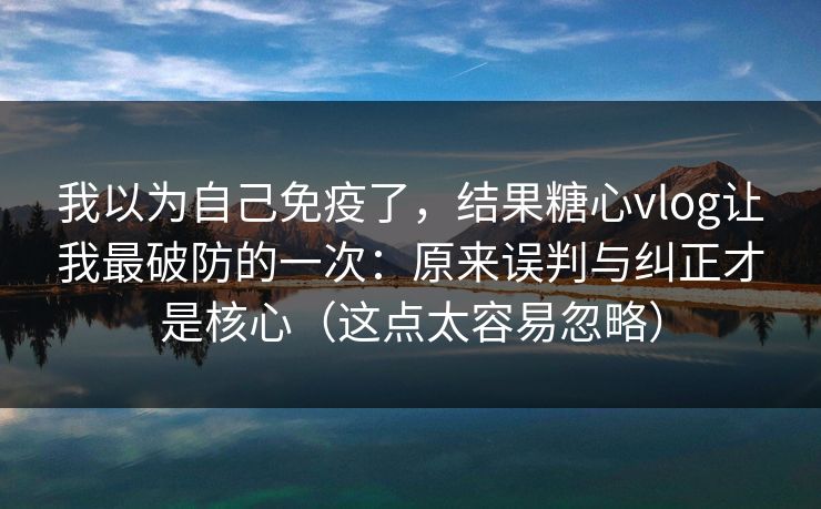 我以为自己免疫了，结果糖心vlog让我最破防的一次：原来误判与纠正才是核心（这点太容易忽略）