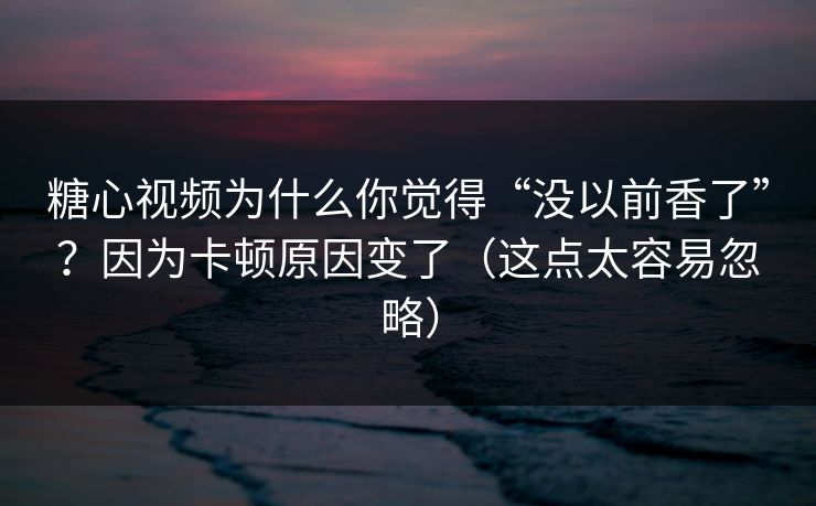 糖心视频为什么你觉得“没以前香了”？因为卡顿原因变了（这点太容易忽略）