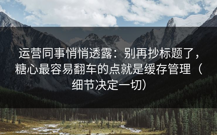 运营同事悄悄透露：别再抄标题了，糖心最容易翻车的点就是缓存管理（细节决定一切）