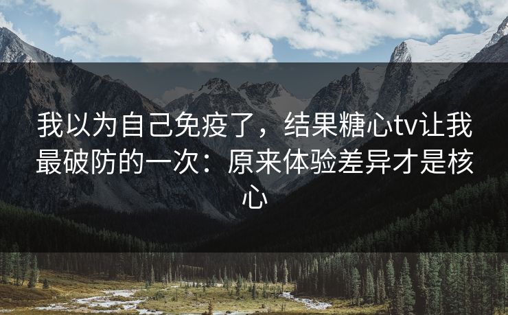 我以为自己免疫了，结果糖心tv让我最破防的一次：原来体验差异才是核心