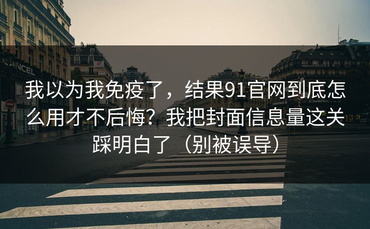 我以为我免疫了，结果91官网到底怎么用才不后悔？我把封面信息量这关踩明白了（别被误导）