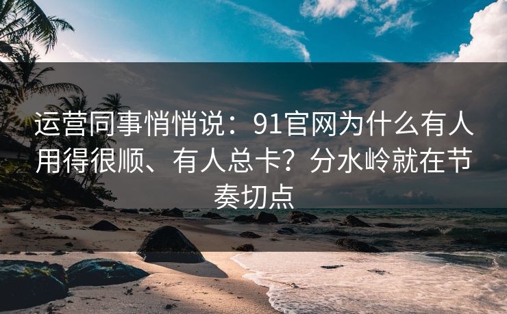 运营同事悄悄说：91官网为什么有人用得很顺、有人总卡？分水岭就在节奏切点