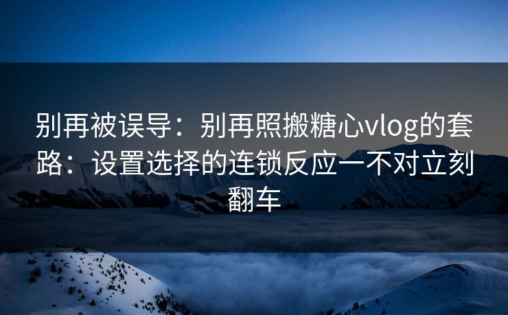别再被误导：别再照搬糖心vlog的套路：设置选择的连锁反应一不对立刻翻车
