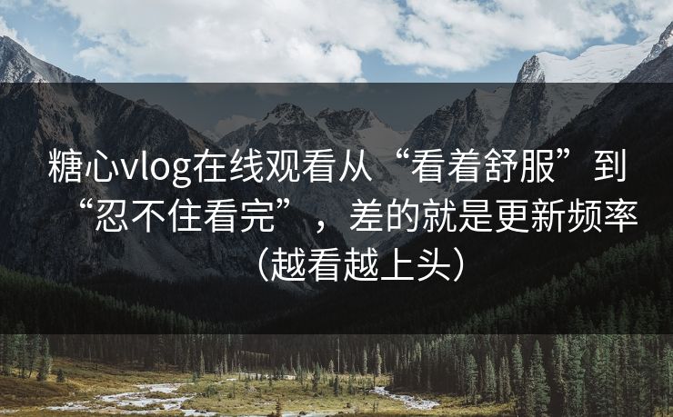 糖心vlog在线观看从“看着舒服”到“忍不住看完”，差的就是更新频率（越看越上头）