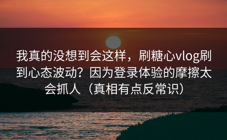 我真的没想到会这样，刷糖心vlog刷到心态波动？因为登录体验的摩擦太会抓人（真相有点反常识）