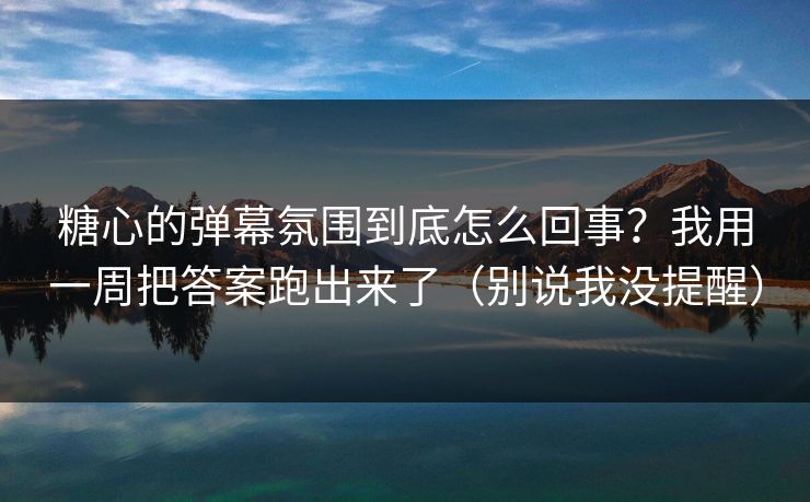 糖心的弹幕氛围到底怎么回事？我用一周把答案跑出来了（别说我没提醒）