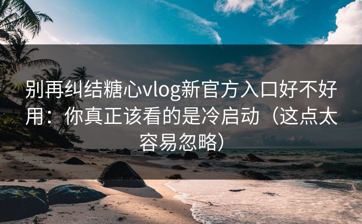 别再纠结糖心vlog新官方入口好不好用：你真正该看的是冷启动（这点太容易忽略）