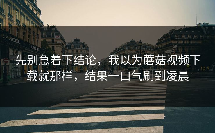 先别急着下结论，我以为蘑菇视频下载就那样，结果一口气刷到凌晨