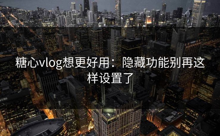 糖心vlog想更好用：隐藏功能别再这样设置了