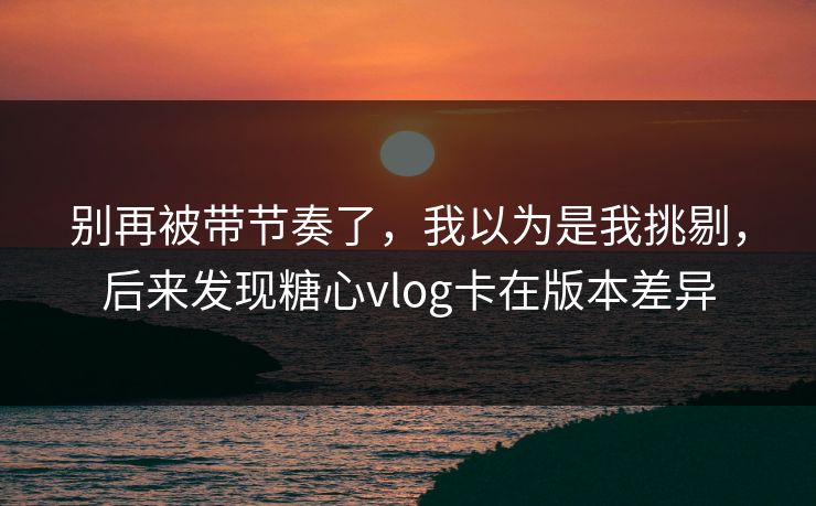 别再被带节奏了，我以为是我挑剔，后来发现糖心vlog卡在版本差异