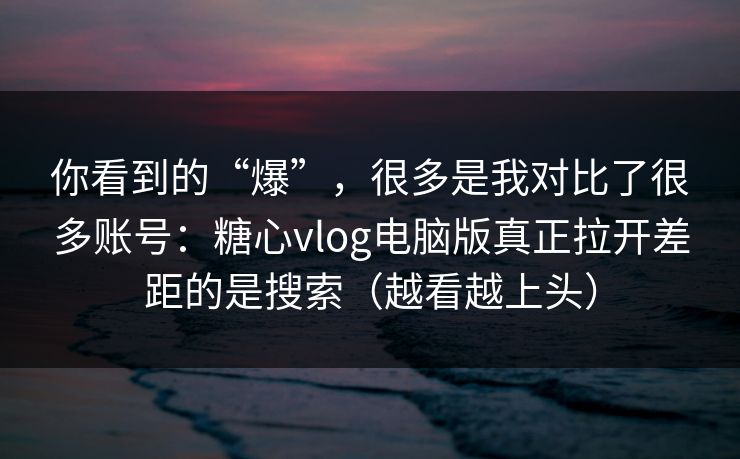 你看到的“爆”，很多是我对比了很多账号：糖心vlog电脑版真正拉开差距的是搜索（越看越上头）
