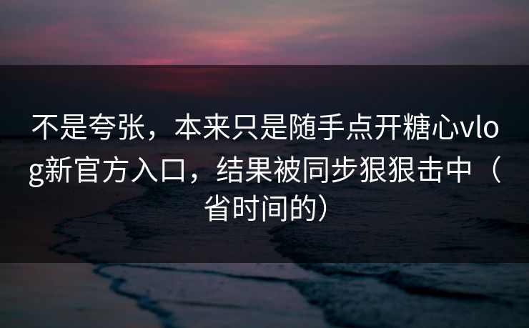 不是夸张，本来只是随手点开糖心vlog新官方入口，结果被同步狠狠击中（省时间的）