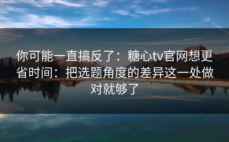 你可能一直搞反了：糖心tv官网想更省时间：把选题角度的差异这一处做对就够了